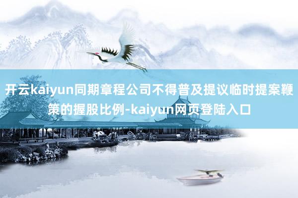 开云kaiyun同期章程公司不得普及提议临时提案鞭策的握股比例-kaiyun网页登陆入口