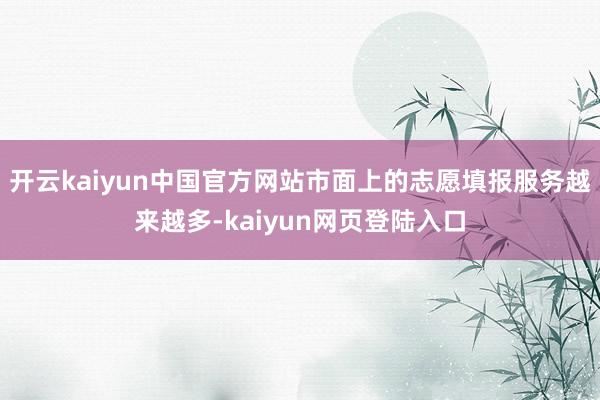 开云kaiyun中国官方网站市面上的志愿填报服务越来越多-kaiyun网页登陆入口