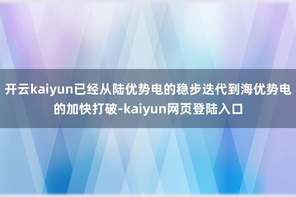 开云kaiyun已经从陆优势电的稳步迭代到海优势电的加快打破-kaiyun网页登陆入口