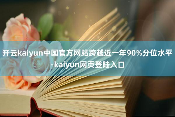 开云kaiyun中国官方网站跨越近一年90%分位水平-kaiyun网页登陆入口