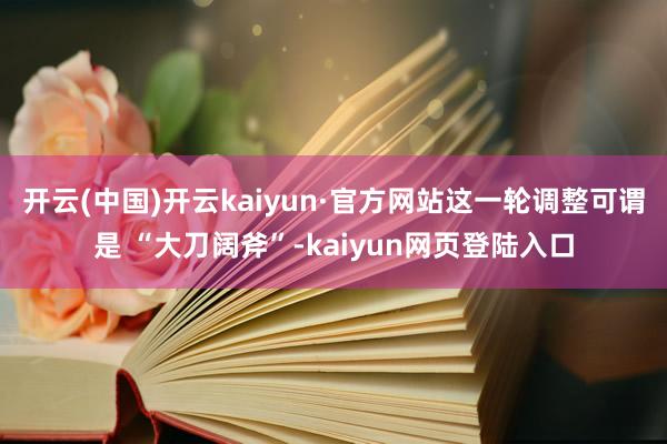 开云(中国)开云kaiyun·官方网站这一轮调整可谓是 “大刀阔斧”-kaiyun网页登陆入口